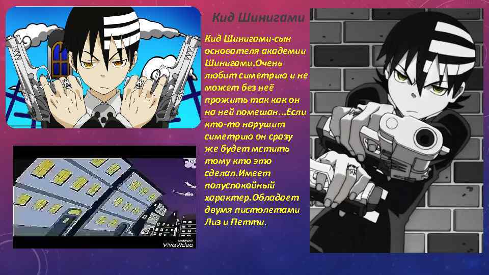 Кид Шинигами-сын основателя академии Шинигами. Очень любит симетрию и не может без неё прожить