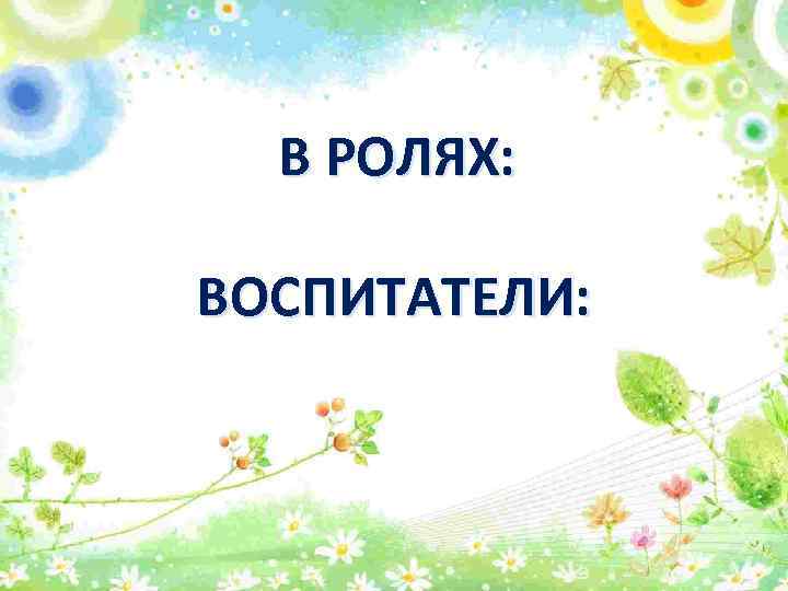 В РОЛЯХ: ВОСПИТАТЕЛИ: 