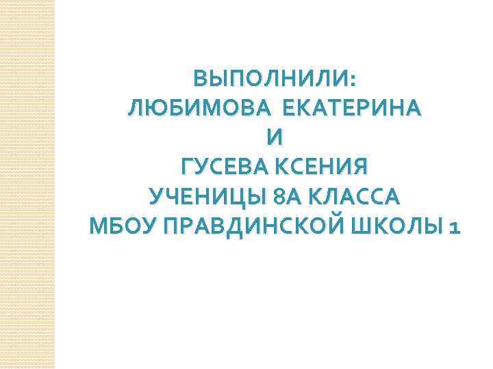 ВЫПОЛНИЛИ: ЛЮБИМОВА ЕКАТЕРИНА И ГУСЕВА КСЕНИЯ УЧЕНИЦЫ 8 А КЛАССА МБОУ ПРАВДИНСКОЙ ШКОЛЫ 1