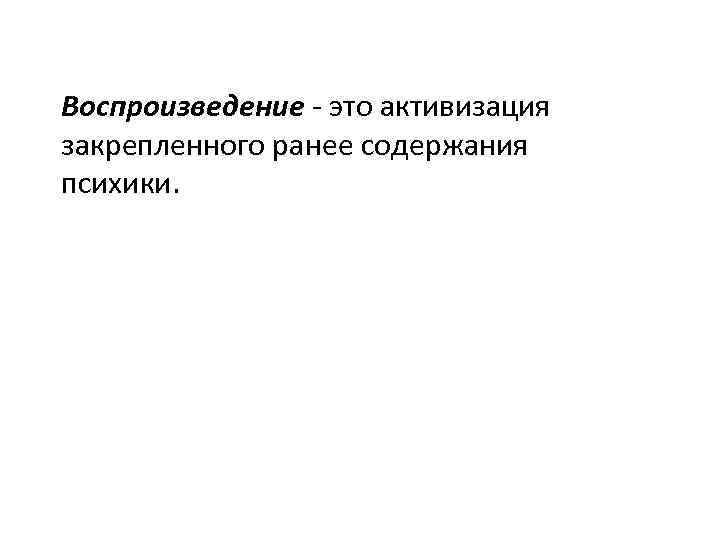 Воспроизведение - это активизация закрепленного ранее содержания психики. 