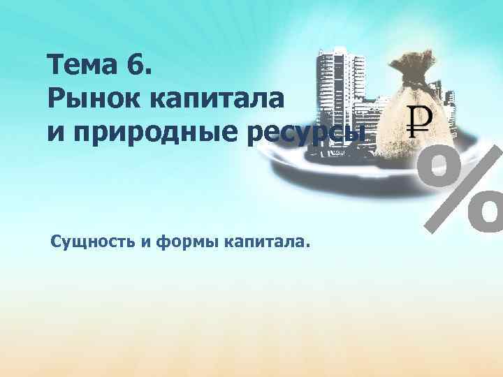 Тема 6. Рынок капитала и природные ресурсы Сущность и формы капитала. 