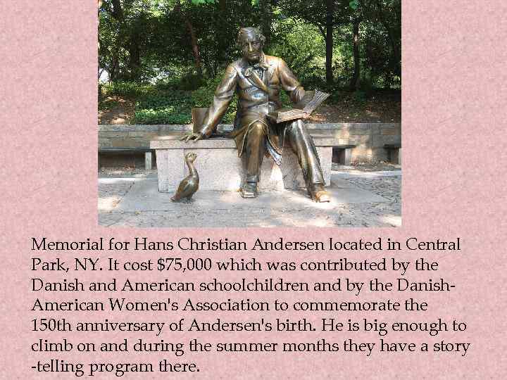 Memorial for Hans Christian Andersen located in Central Park, NY. It cost $75, 000