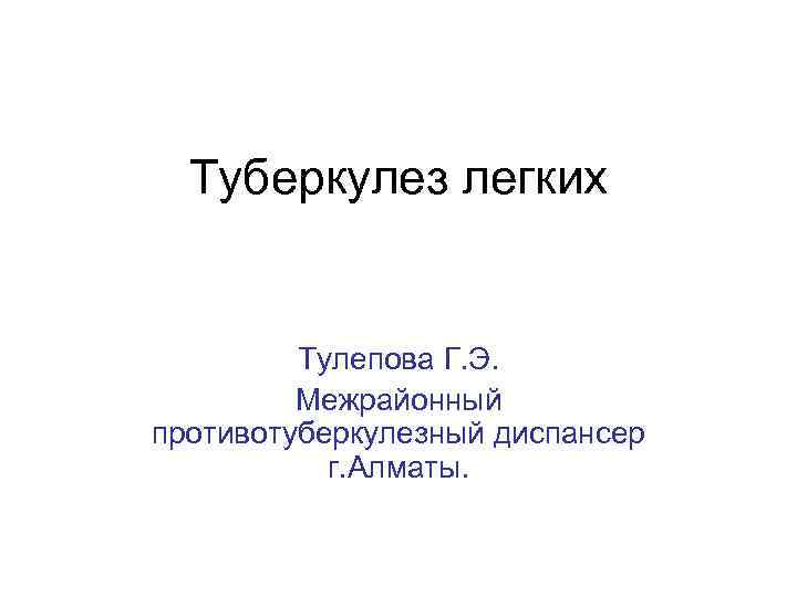 Туберкулез легких Тулепова Г. Э. Межрайонный противотуберкулезный диспансер г. Алматы. 