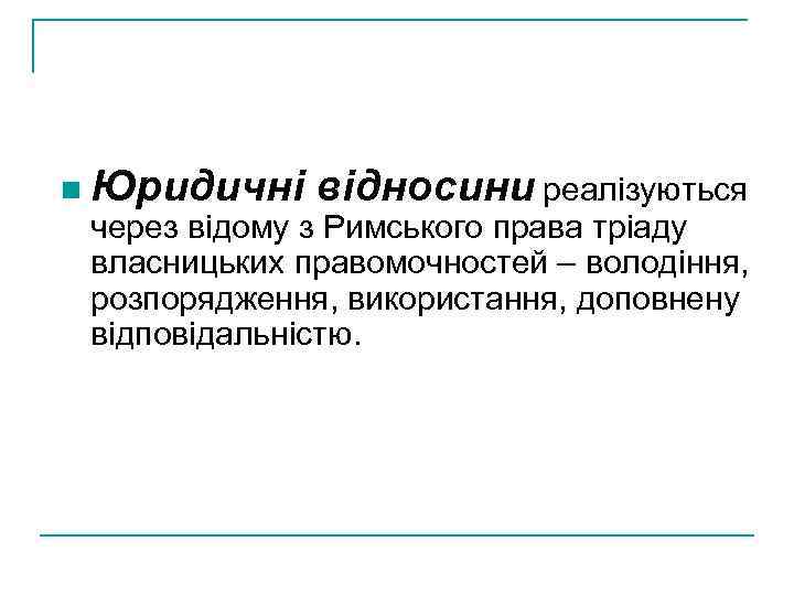 n Юридичні відносини реалізуються через відому з Римського права тріаду власницьких правомочностей – володіння,