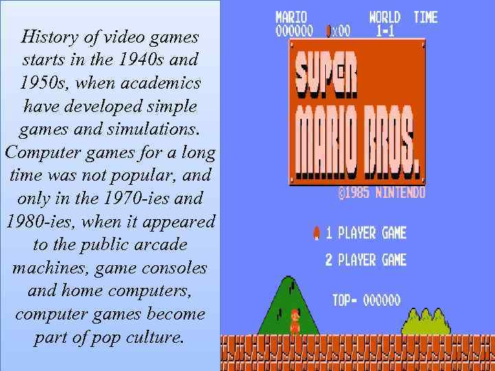 History of video games starts in the 1940 s and 1950 s, when academics