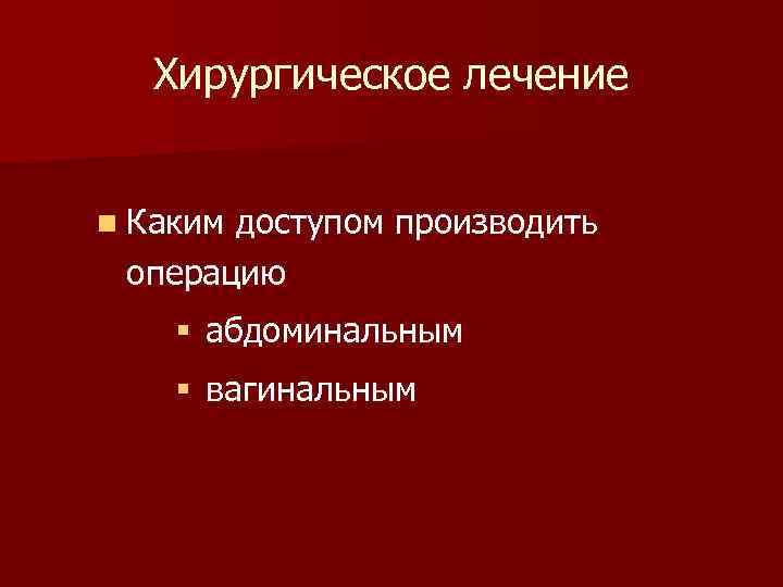 Хирургическое лечение n Каким доступом производить операцию § абдоминальным § вагинальным 