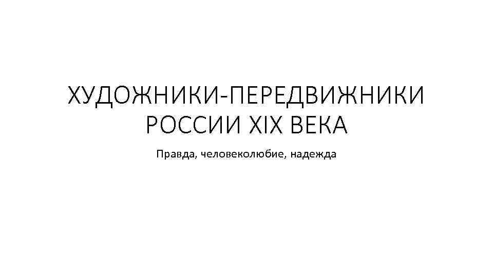 ХУДОЖНИКИ-ПЕРЕДВИЖНИКИ РОССИИ ХIХ ВЕКА Правда, человеколюбие, надежда 