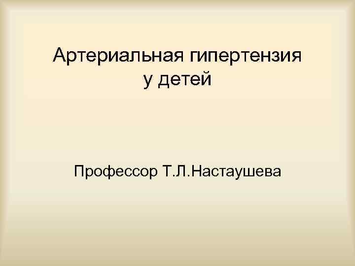 Артериальная гипертензия у детей Профессор Т. Л. Настаушева 