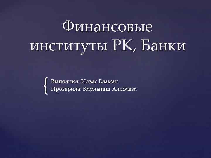 Финансовые институты РК, Банки { Выполнил: Ильяс Еламан Проверила: Карлыгаш Алибаева 