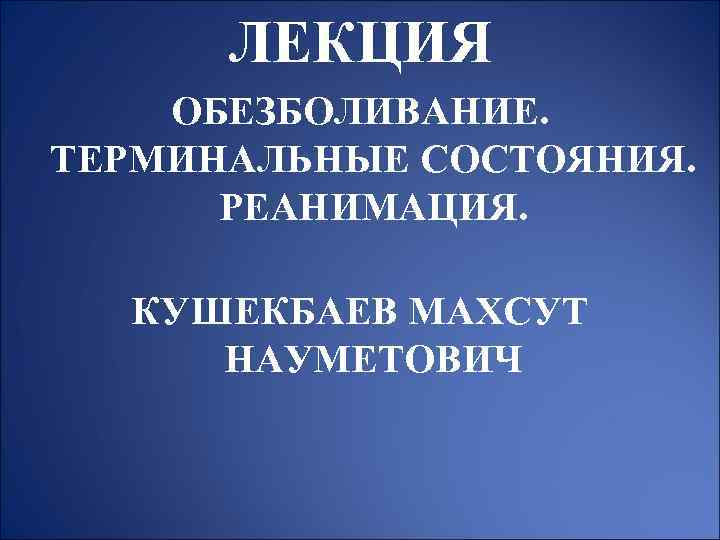 ЛЕКЦИЯ ОБЕЗБОЛИВАНИЕ. ТЕРМИНАЛЬНЫЕ СОСТОЯНИЯ. РЕАНИМАЦИЯ. КУШЕКБАЕВ МАХСУТ НАУМЕТОВИЧ 