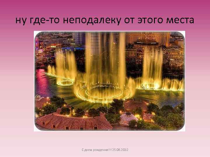 ну где-то неподалеку от этого места С днем рождения!!! 25. 06. 2012 