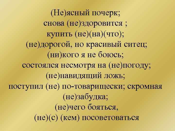 (Не)ясный почерк; снова (не)здоровится ; купить (не)(на)(что); (не)дорогой, но красивый ситец; (ни)кого я не