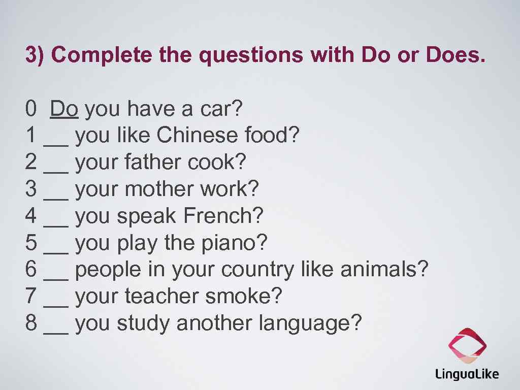 3) Complete the questions with Do or Does. 0 Do you have a car?