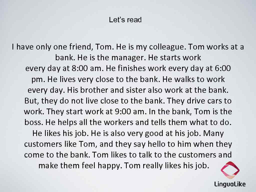 Let’s read I have only one friend, Tom. He is my colleague. Tom works