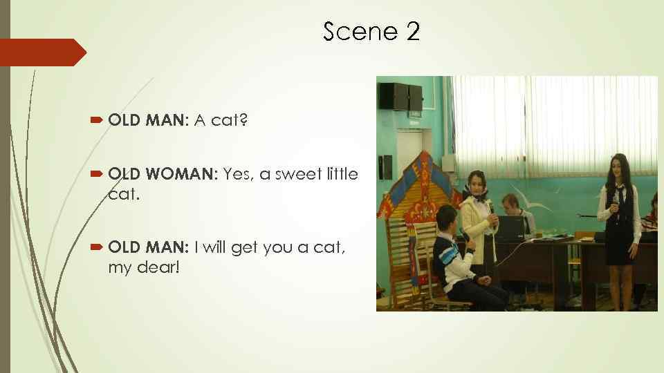 Scene 2 OLD MAN: A cat? OLD WOMAN: Yes, a sweet little cat. OLD