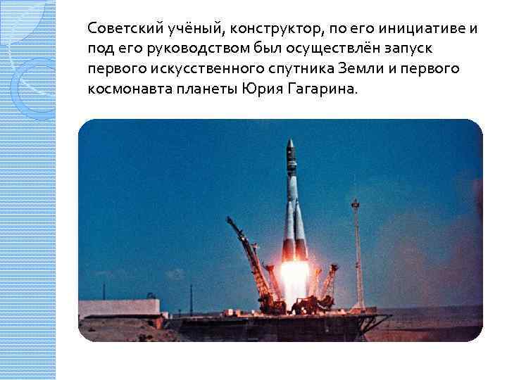 Советский учёный, конструктор, по его инициативе и под его руководством был осуществлён запуск первого