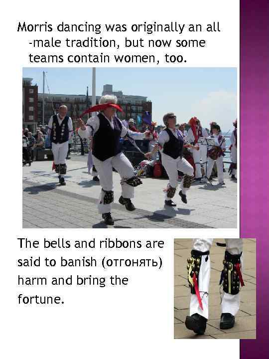 Morris dancing was originally an all -male tradition, but now some teams contain women,