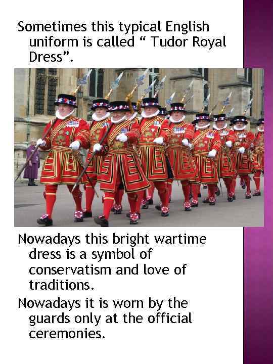 Sometimes this typical English uniform is called “ Tudor Royal Dress”. Nowadays this bright