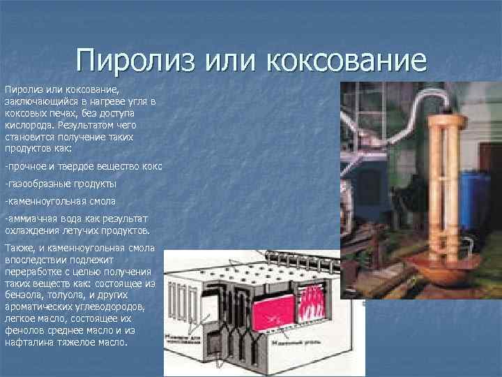 Пиролиз или коксование, заключающийся в нагреве угля в коксовых печах, без доступа кислорода. Результатом