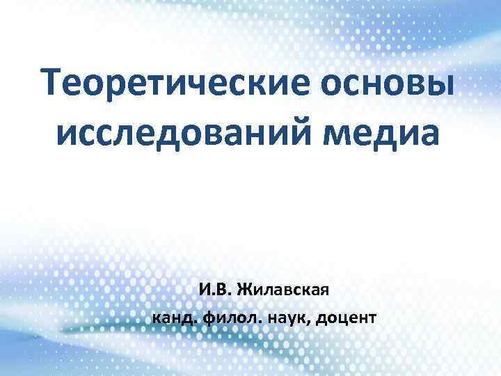 Теоретические основы исследований медиа И. В. Жилавская канд. филол. наук, доцент 