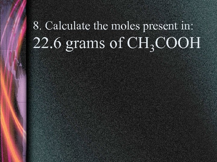 8. Calculate the moles present in: 22. 6 grams of CH 3 COOH 