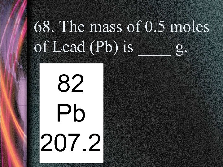 68. The mass of 0. 5 moles of Lead (Pb) is ____ g. 82