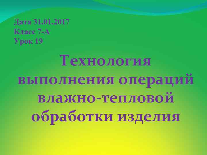 Дата 31. 01. 2017 Класс 7 -А Урок 19 Технология выполнения операций влажно-тепловой обработки