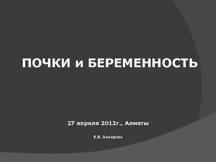 ПОЧКИ и БЕРЕМЕННОСТЬ 27 апреля 2012 г. , Алматы Е. В. Захарова 