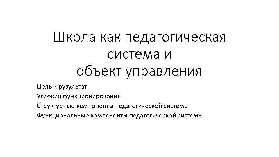 Школа как педагогическая система и объект управления Цель и рузультат Условия функционирования Структурные компоненты