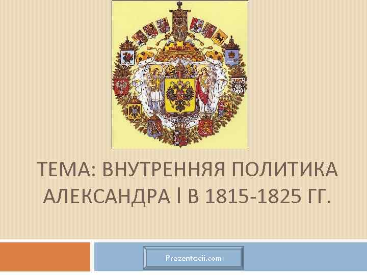ТЕМА: ВНУТРЕННЯЯ ПОЛИТИКА АЛЕКСАНДРА I В 1815 -1825 ГГ. Prezentacii. com 