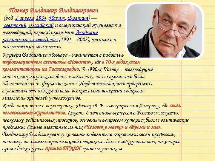 Познер Владимирович (род. 1 апреля 1934, Париж, Франция) — советский, российский и американский журналист