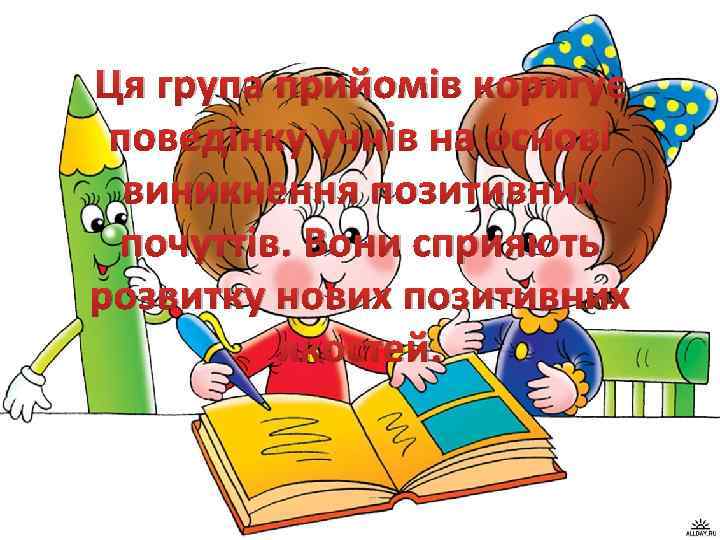 Ця група прийомів коригує поведінку учнів на основі виникнення позитивних почуттів. Вони сприяють розвитку