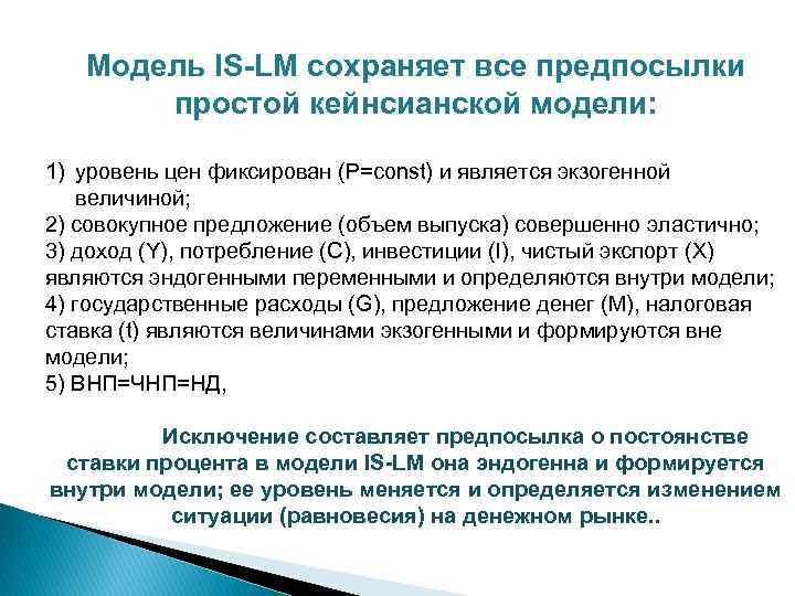 Модель IS-LM сохраняет все предпосылки простой кейнсианской модели: 1) уровень цен фиксирован (Р=const) и