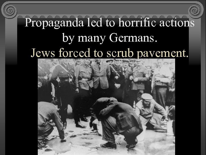 Propaganda led to horrific actions by many Germans. Jews forced to scrub pavement. 