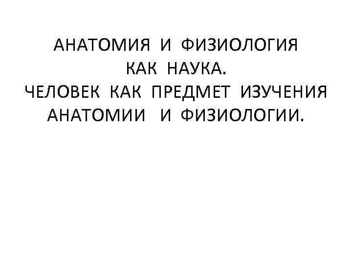 АНАТОМИЯ И ФИЗИОЛОГИЯ КАК НАУКА. ЧЕЛОВЕК КАК ПРЕДМЕТ ИЗУЧЕНИЯ АНАТОМИИ И ФИЗИОЛОГИИ. 