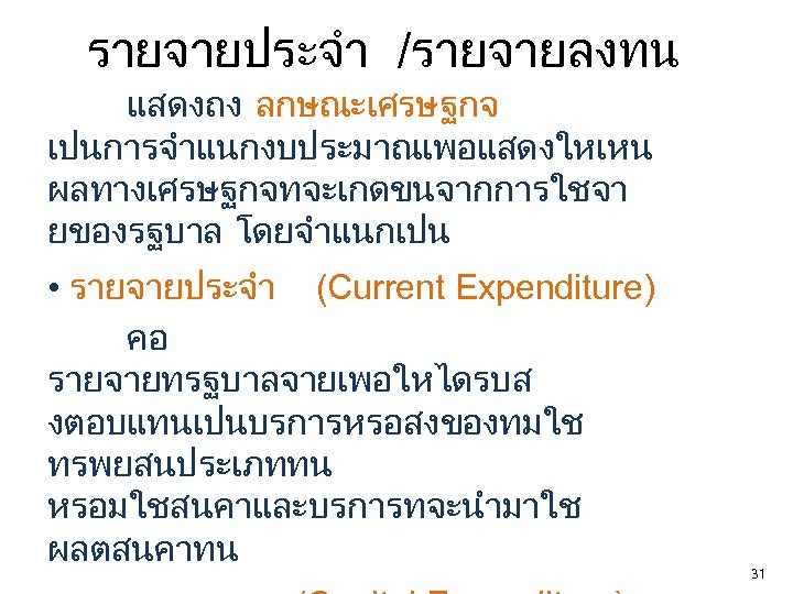 รายจายประจำ /รายจายลงทน แสดงถง ลกษณะเศรษฐกจ เปนการจำแนกงบประมาณเพอแสดงใหเหน ผลทางเศรษฐกจทจะเกดขนจากการใชจา ยของรฐบาล โดยจำแนกเปน • รายจายประจำ (Current Expenditure) คอ รายจายทรฐบาลจายเพอใหไดรบส