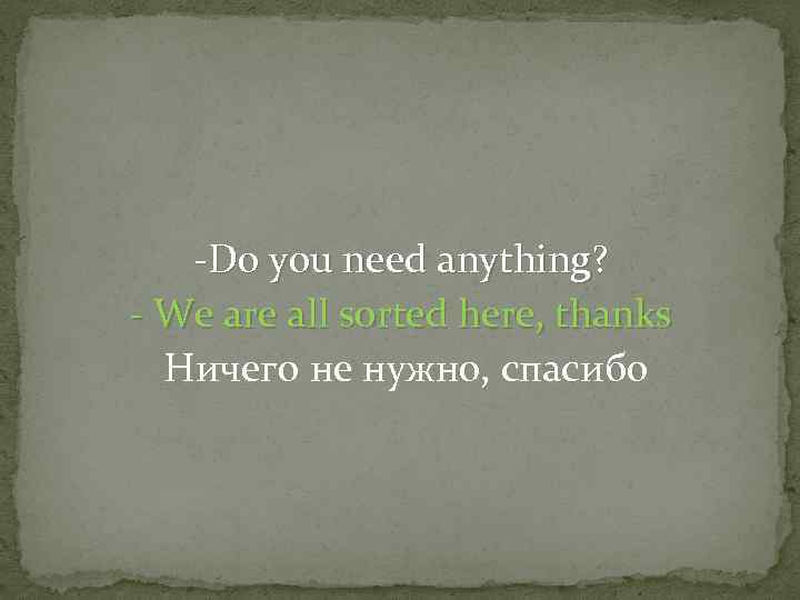 -Do you need anything? - We are all sorted here, thanks Ничего не нужно,