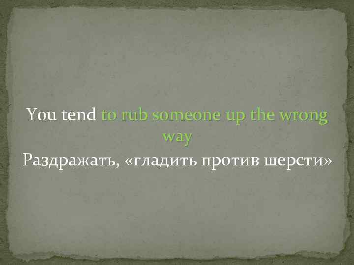 You tend to rub someone up the wrong way Раздражать, «гладить против шерсти» 