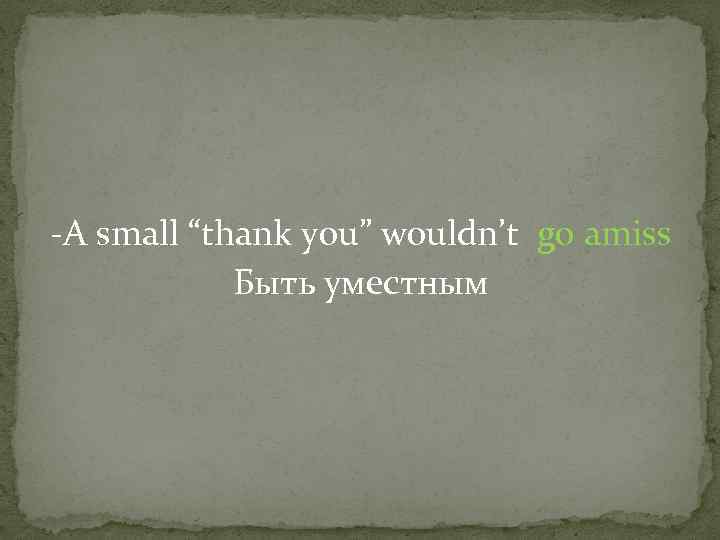 -A small “thank you” wouldn’t go amiss Быть уместным 