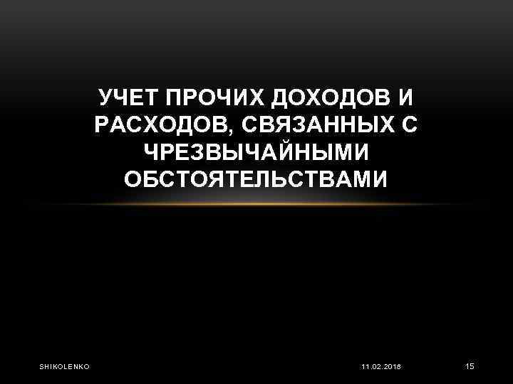 УЧЕТ ПРОЧИХ ДОХОДОВ И РАСХОДОВ, СВЯЗАННЫХ С ЧРЕЗВЫЧАЙНЫМИ ОБСТОЯТЕЛЬСТВАМИ SHIKOLENKO 11. 02. 2018 15