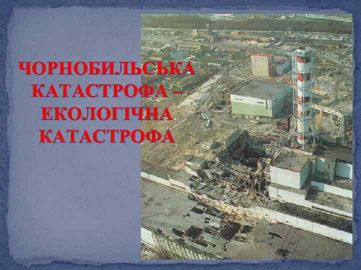 ЧОРНОБИЛЬСЬКА КАТАСТРОФА – ЕКОЛОГІЧНА КАТАСТРОФА 