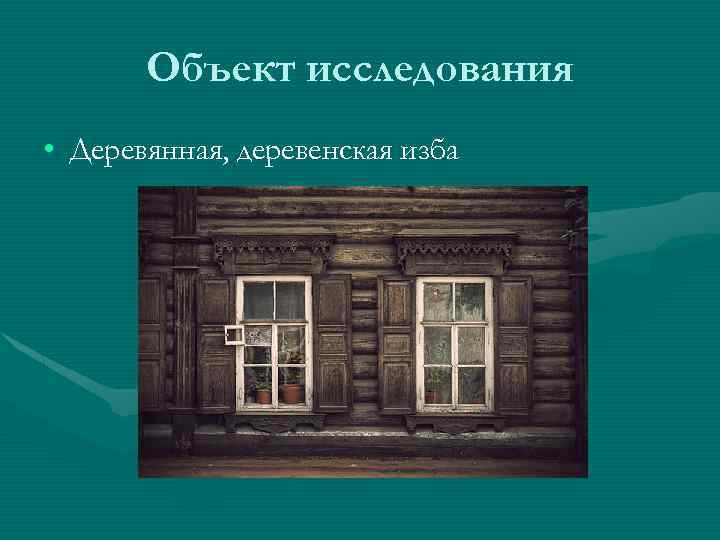 Объект исследования • Деревянная, деревенская изба 