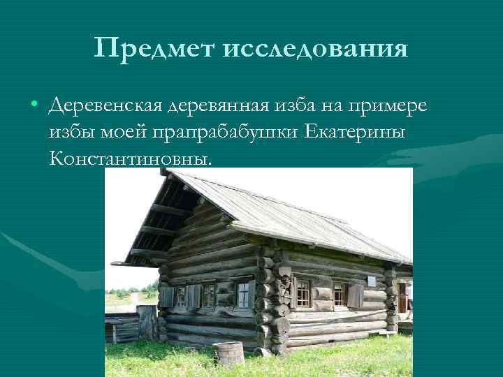 Предмет исследования • Деревенская деревянная изба на примере избы моей прапрабабушки Екатерины Константиновны. 