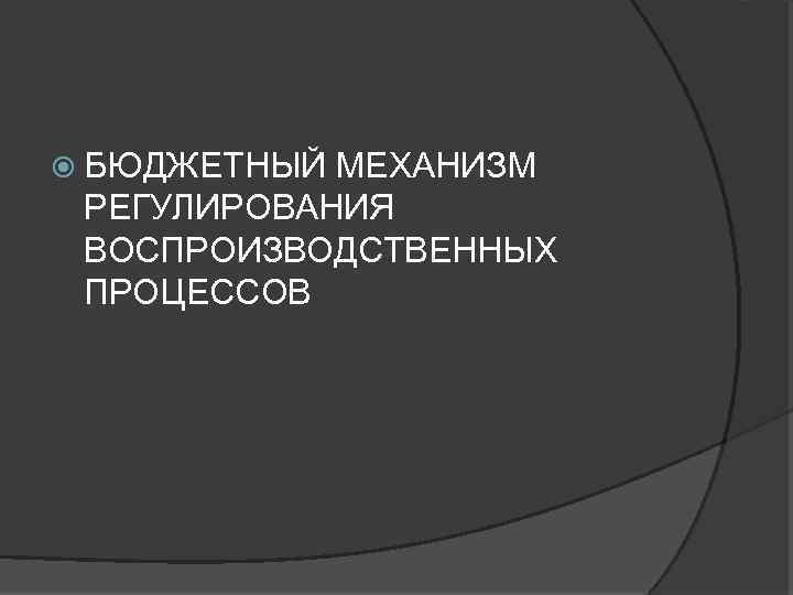  БЮДЖЕТНЫЙ МЕХАНИЗМ РЕГУЛИРОВАНИЯ ВОСПРОИЗВОДСТВЕННЫХ ПРОЦЕССОВ 
