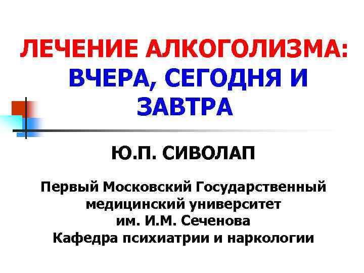 ЛЕЧЕНИЕ АЛКОГОЛИЗМА: ВЧЕРА, СЕГОДНЯ И ЗАВТРА Ю. П. СИВОЛАП Первый Московский Государственный медицинский университет