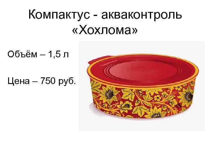 Компактус - акваконтроль «Хохлома» Объём – 1, 5 л Цена – 750 руб. 