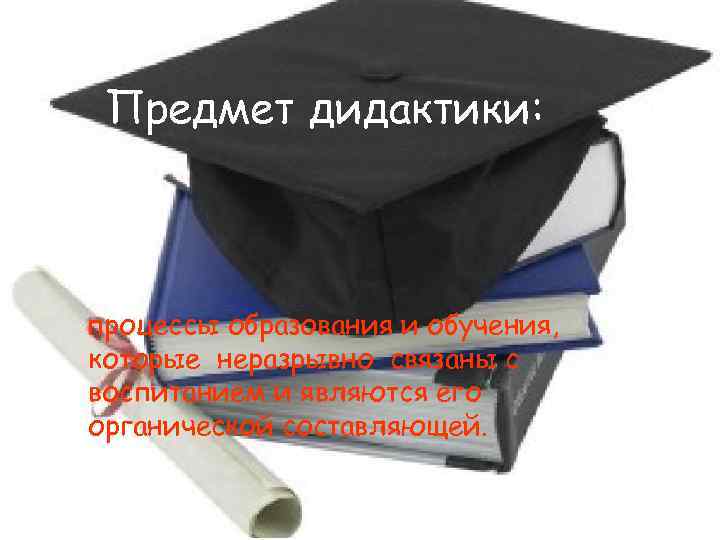 Предмет дидактики: процессы образования и обучения, которые неразрывно связаны с воспитанием и являются его