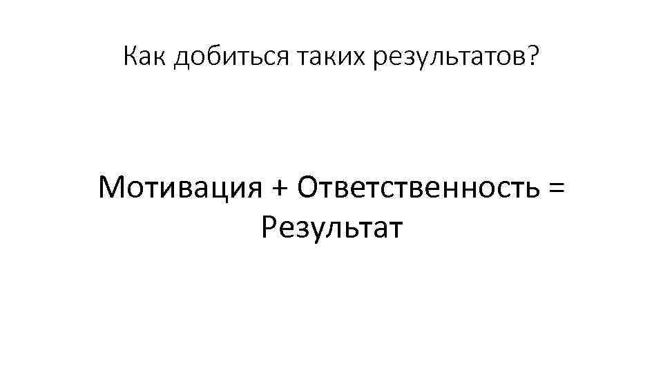 Как добиться таких результатов? Мотивация + Ответственность = Результат 