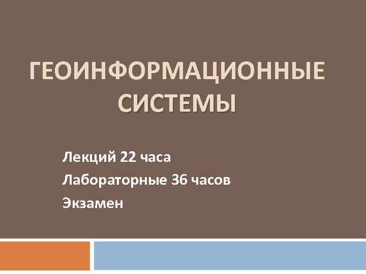 ГЕОИНФОРМАЦИОННЫЕ СИСТЕМЫ Лекций 22 часа Лабораторные 36 часов Экзамен 