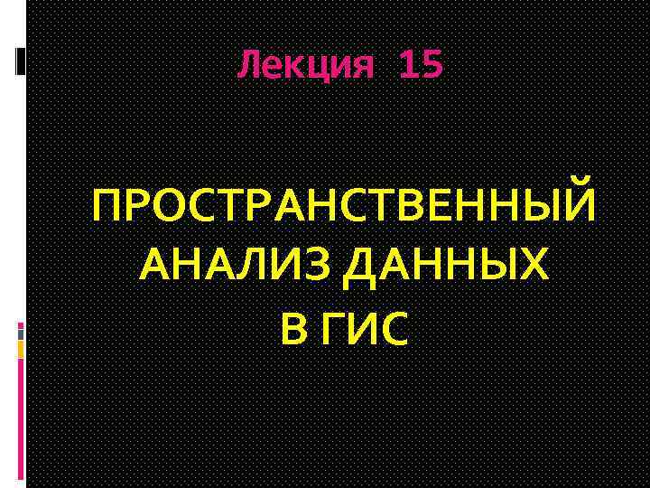Лекция 15 ПРОСТРАНСТВЕННЫЙ АНАЛИЗ ДАННЫХ В ГИС 